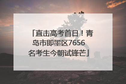 直击高考首日！青岛市即墨区7656名考生今朝试锋芒